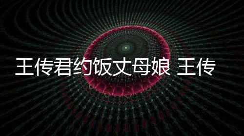 王传 王女朋料介母娘传君友是谁资绍君约饭丈