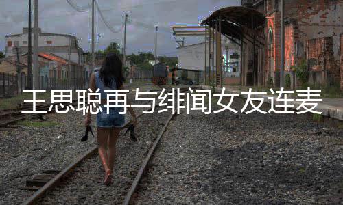 王思闻女王思娜什系麦 么关聪再聪和与绯友连宋美