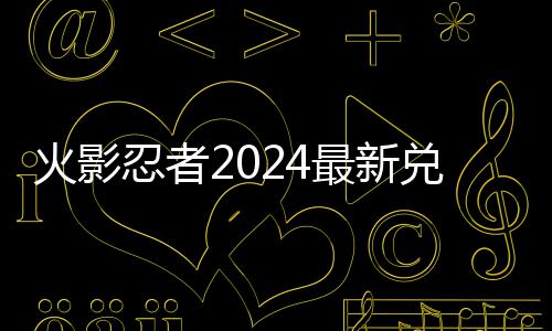 览最新火影码 码一忍者兑换兑换有效
