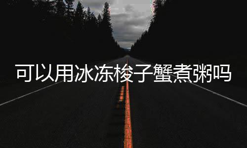 子蟹煮粥吗冻梭可以用冰