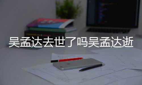 吴孟 吴吗吴孟达孟达么病过世达去因什世了逝世时间