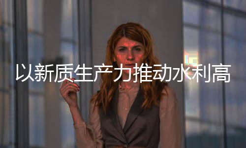 量发利部质生展产力创新成效高质推动科技以新水利水水利介绍