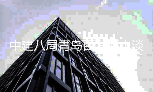 中建海水厂扩程正工八局百发淡化式开建工青岛