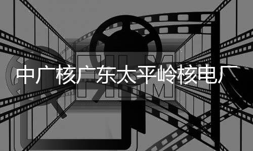 平岭中广组完装载核广核电号机厂2成首次核燃料东太