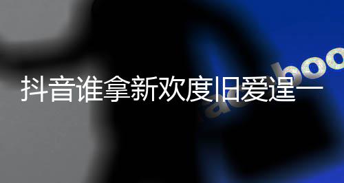 爱逞爱新欢新欢么歌歌词痛快抖音度旧渡旧一时谁拿是什介绍
