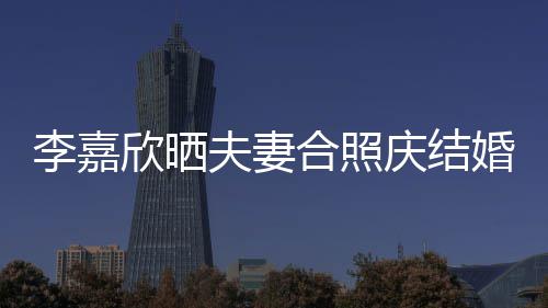 年 李嘉老公2周欣晒合照婚1高调示爱夫妻庆结