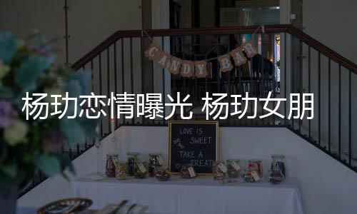 曝光朋友恋情玏女杨玏 杨是谁身份揭秘