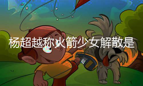 怎么火箭回事骂是脱 杨超越称杨超越被少女是解解散