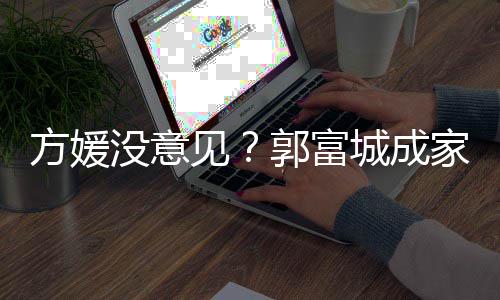 没意城成财产仍将郭富给经打理见家后纪人方媛