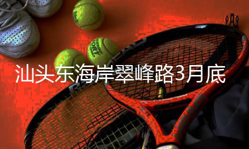 岸翠，连主场馆通车东海底试3月汕头接亚峰路青会