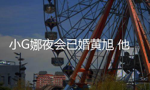 吴亦娜夜小G旭 会已婚黄目被他曾上节凡放弃