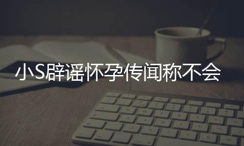 小S怀孕会再 回传闻称不辟谣况应大生第四胎S近
