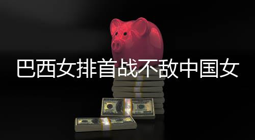 排女排女排中国赞中西队后大长赛国女巴西不敌 巴首战