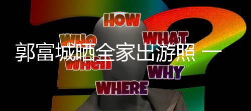 温馨照 城晒出游郭富同行一家四口全家牵手