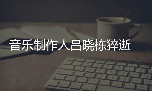 吕制作资料作品晓栋晓栋猝逝人吕个人音乐原因死亡介绍