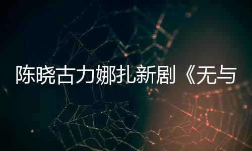 无娜扎证新剧许可获美丽陈晓古力比的与伦发行