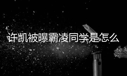 许凯回应么回被曝霸凌同学于正是怎事 发文